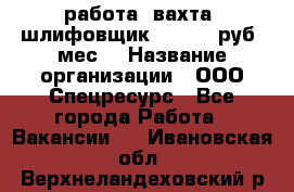 работа. вахта. шлифовщик. 50 000 руб./мес. › Название организации ­ ООО Спецресурс - Все города Работа » Вакансии   . Ивановская обл.,Верхнеландеховский р-н